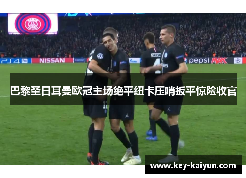 巴黎圣日耳曼欧冠主场绝平纽卡压哨扳平惊险收官 巴黎圣日耳曼欧冠主场绝平纽卡压哨扳平惊险收官