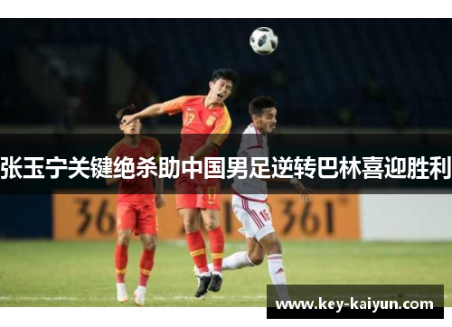 张玉宁关键绝杀助中国男足逆转巴林喜迎胜利
